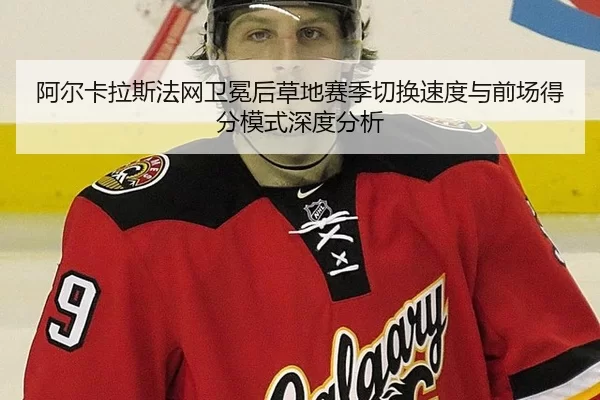 阿尔卡拉斯法网卫冕后草地赛季切换速度与前场得分模式深度分析